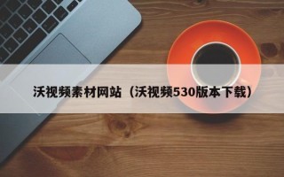萍乡沃视频素材网站（沃视频530版本下载）
