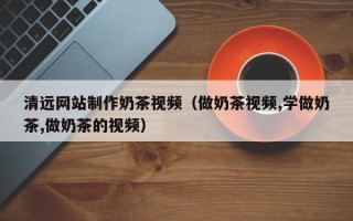 萍乡清远网站制作奶茶视频（做奶茶视频,学做奶茶,做奶茶的视频）