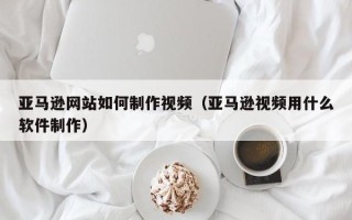 萍乡亚马逊网站如何制作视频（亚马逊视频用什么软件制作）