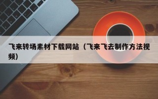 萍乡飞来转场素材下载网站（飞来飞去制作方法视频）