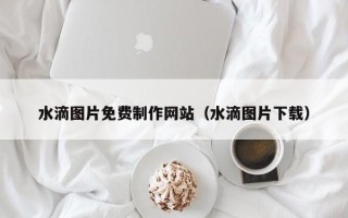 萍乡水滴图片免费制作网站（水滴图片下载）
